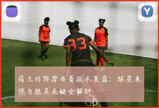 荷兰对阵摩洛哥战术复盘：球星表现与胜负关键全解析