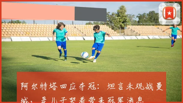 阿尔特塔回应夺冠：坦言未观战曼城，是儿子哭着带来冠军消息