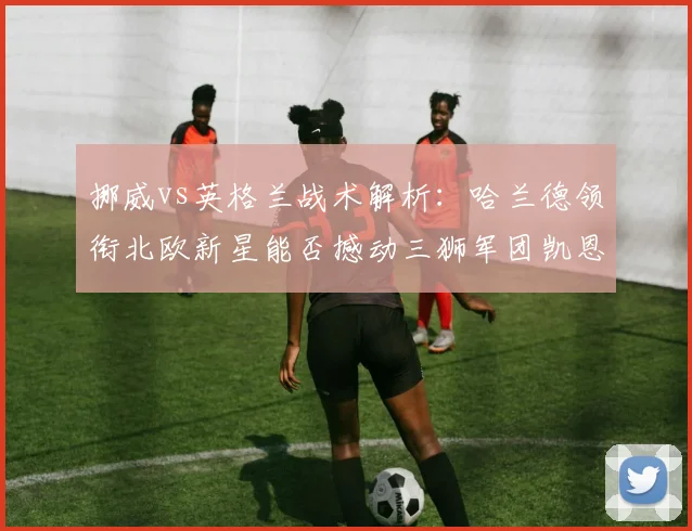挪威vs英格兰战术解析：哈兰德领衔北欧新星能否撼动三狮军团凯恩领衔的防线？