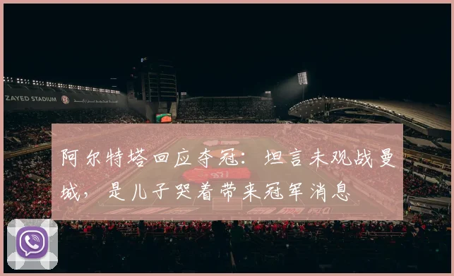 阿尔特塔回应夺冠：坦言未观战曼城，是儿子哭着带来冠军消息